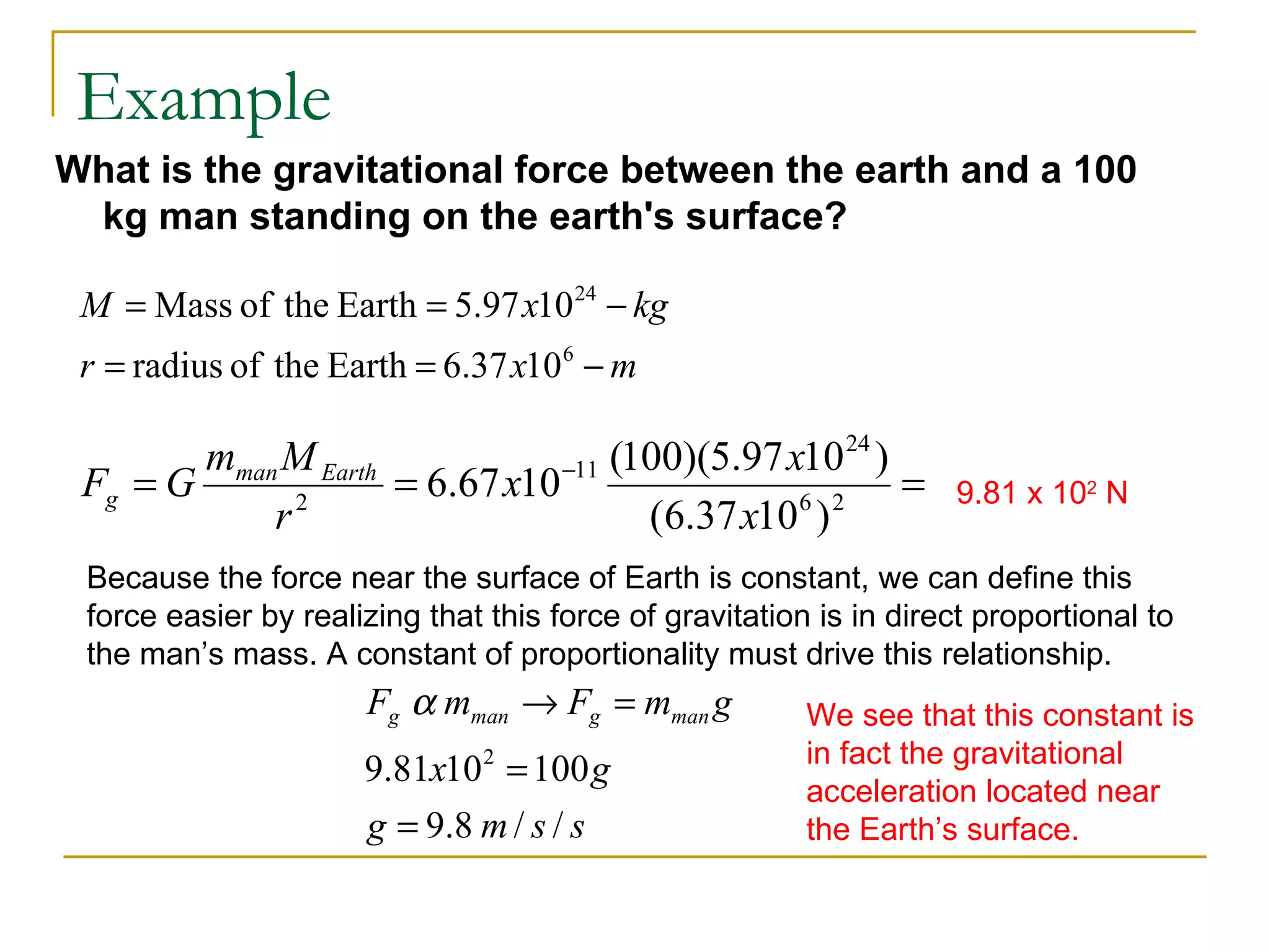 Example
What is the gravitational force between the earth and a 100
 kg man standing on the earth's surface?

 M = Mass of the Earth = 5.97 x10 24 − kg
 r = radius of the Earth = 6.37 x10 6 − m

        mman M Earth                (100)(5.97 x10 24 )
 Fg = G       2
                     = 6.67 x10 −11             6 2
                                                        =            9.81 x 102 N
            r                         (6.37 x10 )
 Because the force near the surface of Earth is constant, we can define this
 force easier by realizing that this force of gravitation is in direct proportional to
 the man’s mass. A constant of proportionality must drive this relationship.
                      Fg α mman → Fg = mman g            We see that this constant is
                                                         in fact the gravitational
                      9.81x10 2 = 100 g
                                                         acceleration located near
                      g = 9.8 m / s / s                  the Earth’s surface.
 