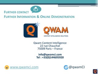 FURTHER CONTACT
FURTHER INFORMATION & ONLINE DEMONSTRATION
Qwam Content Intelligence
22 rue Chauchat
75009 Paris – France
info@qwamci.com
Tel : +33(0)144695920
www.qwamci.com @qwamCI
 
