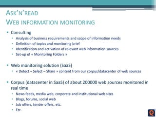 ASK’N’READ
WEB INFORMATION MONITORING
 Consulting
• Analysis of business requirements and scope of information needs
• Definition of topics and monitoring brief
• Identification and activation of relevant web information sources
• Set-up of « Monitoring Folders »
 Web monitoring solution (SaaS)
• « Detect – Select – Share » content from our corpus/datacenter of web sources
 Corpus (datacenter in SaaS) of about 200000 web sources monitored in
real time
• News feeds, media web, corporate and institutional web sites
• Blogs, forums, social web
• Job offers, tender offers, etc.
• Etc.
 