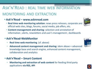 ASK’N’READ : REAL TIME WEB INFORMATION
MONITORING AND EXTRACTION
 Ask’n’Read – www.asknread.com
• Real time web monitoring solution: news press releases, corporate and
official web sites, blogs, forums, social media, job offers, etc.
• Content management and sharing: selection and annotation of
information ; alerts, newsletters and user’s management ; dashboards
 Ask’n’Read-WebMonitor
• Real time web monitoring (cf. above)
• Advanced content management and sharing: idem above + advanced
knowledge base and search engine, enhanced content management,
collaboration and analytics
 Ask’n’Read – Smart Content
• Monitoring and extraction of web content for feeding third party
applications via RSS, API
 