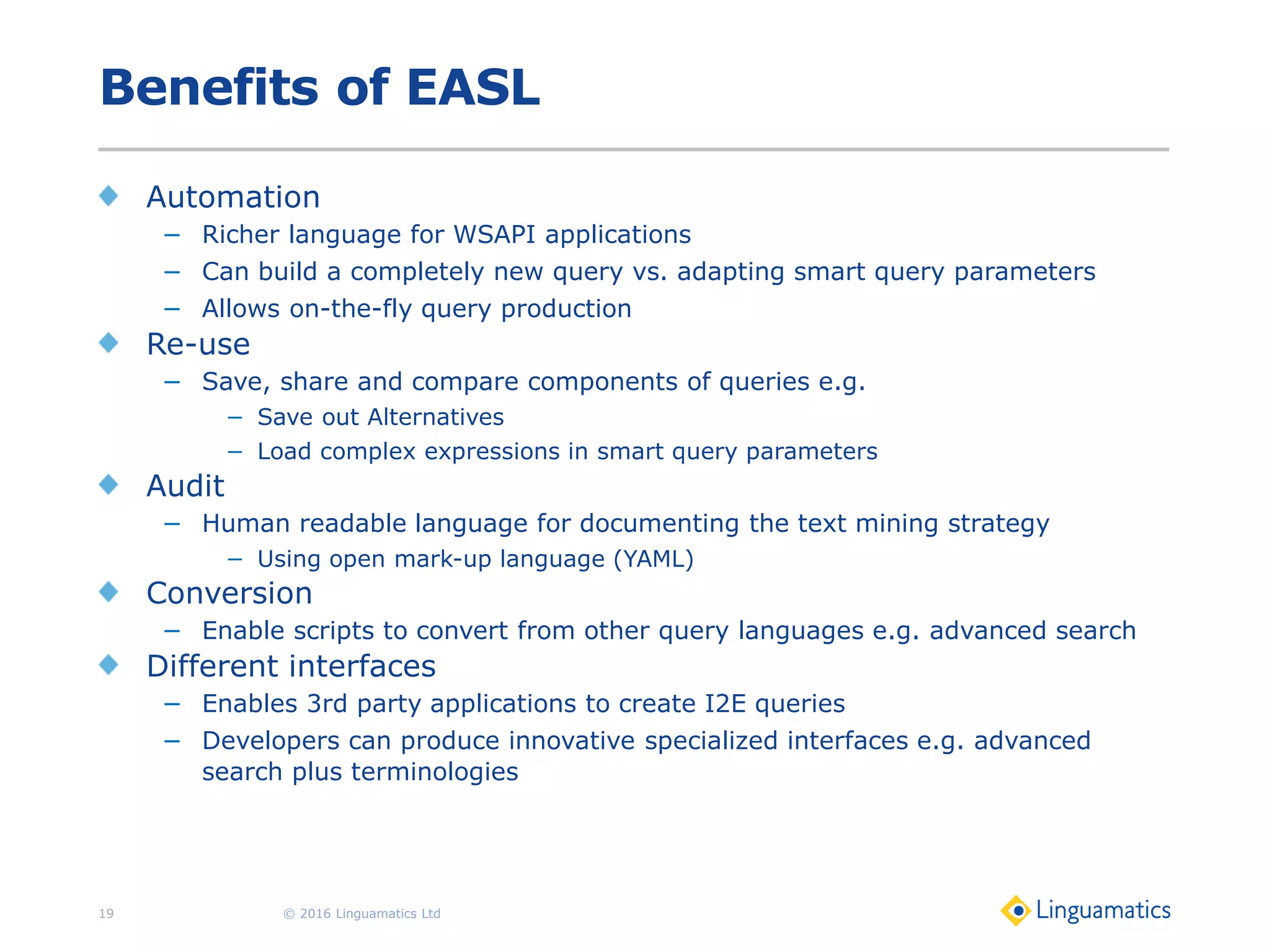 Benefits of EASL
Automation
− Richer language for WSAPI applications
− Can build a completely new query vs. adapting smart query parameters
− Allows on-the-fly query production
Re-use
− Save, share and compare components of queries e.g.
− Save out Alternatives
− Load complex expressions in smart query parameters
Audit
− Human readable language for documenting the text mining strategy
− Using open mark-up language (YAML)
Conversion
− Enable scripts to convert from other query languages e.g. advanced search
Different interfaces
− Enables 3rd party applications to create I2E queries
− Developers can produce innovative specialized interfaces e.g. advanced
search plus terminologies
© 2016 Linguamatics Ltd19
 