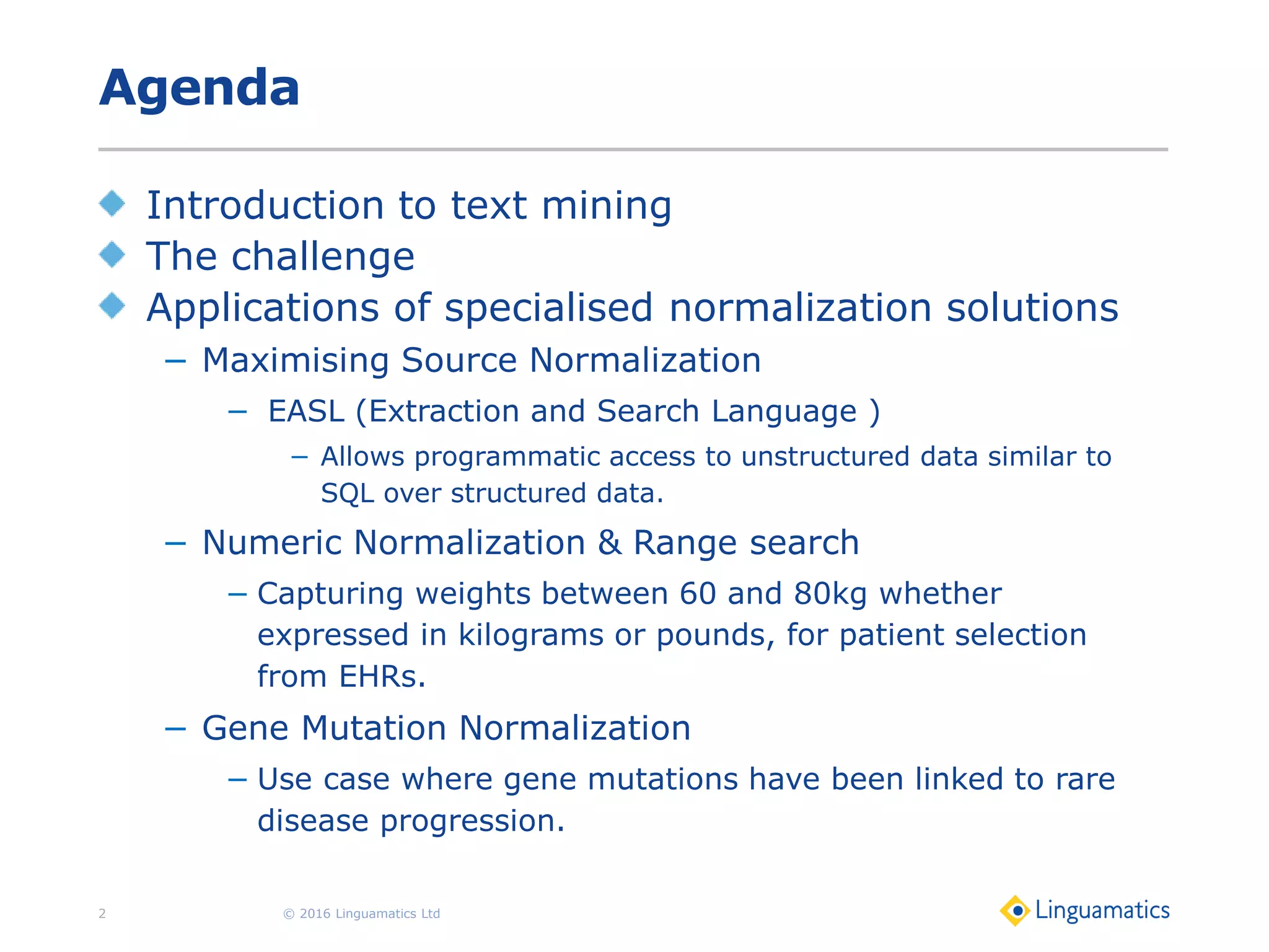 Agenda
Introduction to text mining
The challenge
Applications of specialised normalization solutions
− Maximising Source Normalization
− EASL (Extraction and Search Language )
− Allows programmatic access to unstructured data similar to
SQL over structured data.
− Numeric Normalization & Range search
− Capturing weights between 60 and 80kg whether
expressed in kilograms or pounds, for patient selection
from EHRs.
− Gene Mutation Normalization
− Use case where gene mutations have been linked to rare
disease progression.
© 2016 Linguamatics Ltd2
 
