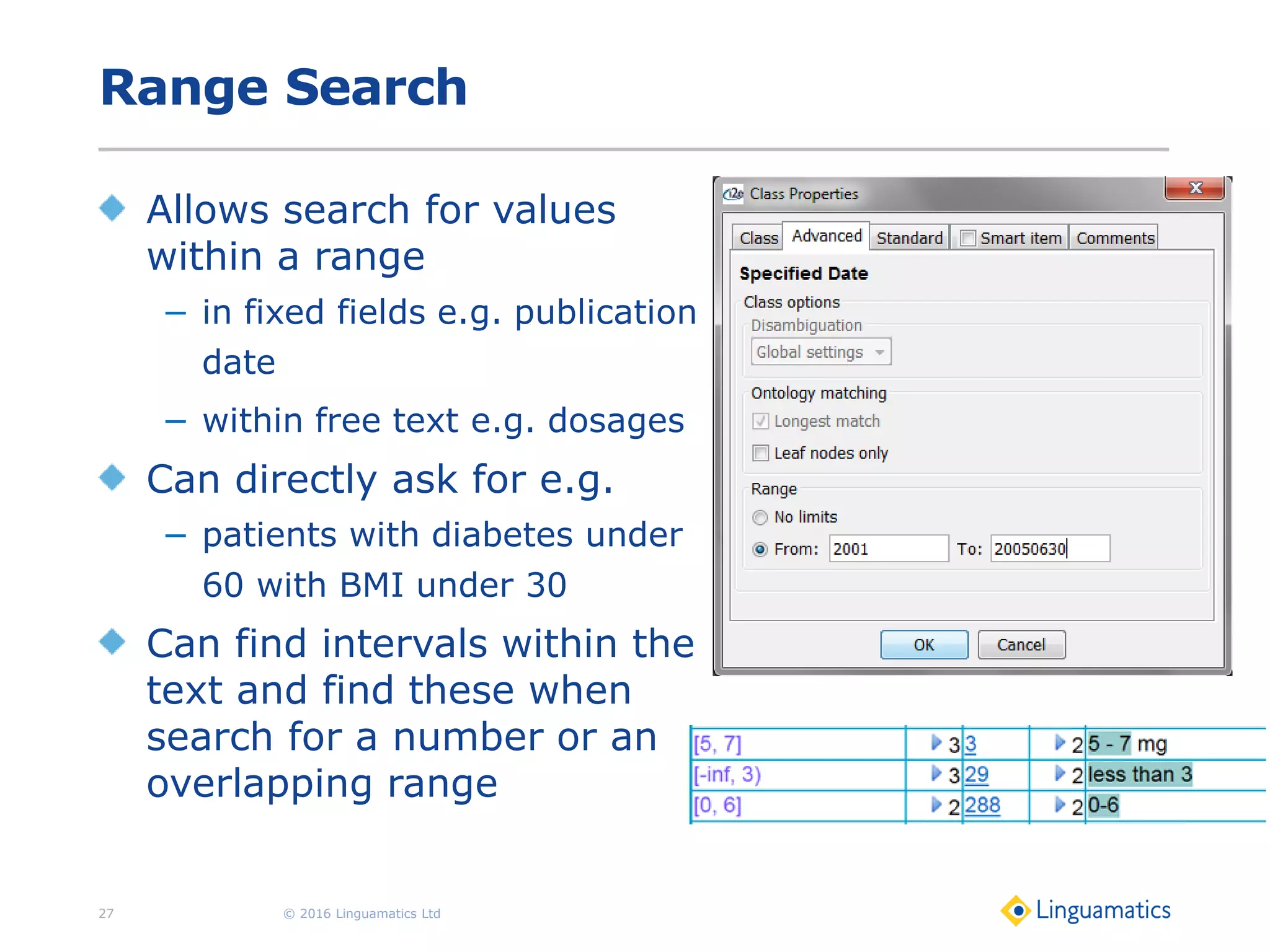 Range Search
Allows search for values
within a range
− in fixed fields e.g. publication
date
− within free text e.g. dosages
Can directly ask for e.g.
− patients with diabetes under
60 with BMI under 30
Can find intervals within the
text and find these when
search for a number or an
overlapping range
© 2016 Linguamatics Ltd27
 