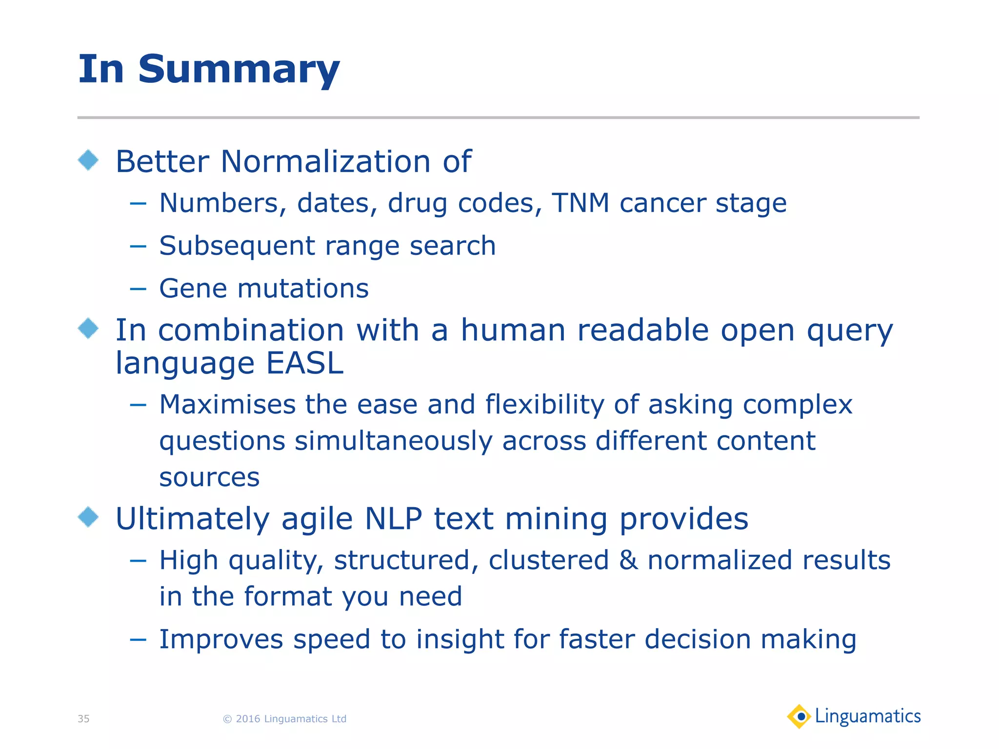 In Summary
Better Normalization of
− Numbers, dates, drug codes, TNM cancer stage
− Subsequent range search
− Gene mutations
In combination with a human readable open query
language EASL
− Maximises the ease and flexibility of asking complex
questions simultaneously across different content
sources
Ultimately agile NLP text mining provides
− High quality, structured, clustered & normalized results
in the format you need
− Improves speed to insight for faster decision making
© 2016 Linguamatics Ltd35
 