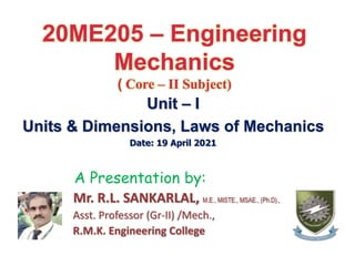 20ME205 – Engineering
Mechanics
( Core – II Subject)
Unit – I
Units & Dimensions, Laws of Mechanics
Date: 19 April 2021
A Presentation by:
Mr. R.L. SANKARLAL, M.E., MISTE., MSAE., (Ph.D).,
Asst. Professor (Gr-II) /Mech.,
R.M.K. Engineering College
 