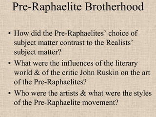Pre-Raphaelite Brotherhood

• How did the Pre-Raphaelites’ choice of
  subject matter contrast to the Realists’
  subject matter?
• What were the influences of the literary
  world & of the critic John Ruskin on the art
  of the Pre-Raphaelites?
• Who were the artists & what were the styles
  of the Pre-Raphaelite movement?
 