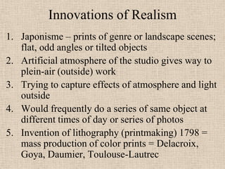 Innovations of Realism
1. Japonisme – prints of genre or landscape scenes;
   flat, odd angles or tilted objects
2. Artificial atmosphere of the studio gives way to
   plein-air (outside) work
3. Trying to capture effects of atmosphere and light
   outside
4. Would frequently do a series of same object at
   different times of day or series of photos
5. Invention of lithography (printmaking) 1798 =
   mass production of color prints = Delacroix,
   Goya, Daumier, Toulouse-Lautrec
 