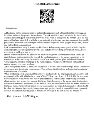 Hse, Risk Assessment
1. Introduction:
A Health and Safety risk assessment is a planned process in which all hazards in the workplace are
identified and their risk prospective evaluated. The risk possible is a mixture of the likelihood when
could an accident happen with the severity what could result if an accident did happen. Once the risk
potential has been identified, it will allow you to decide whether you have taken adequate (reasonable
practicable) precaution or whether you need to do more to prevent harm. (Boyle, Tony (2008) Health
and Safety: Risk Management,)
Risk assessment is an integral part of any Health and Safety management system. Conducting risk
assessment provided an organization with a safe and effective working environment. Risk ... Show
more content on Helpwriting.net ...
Hazard identification does not end with the initial investigation. Hazard identification should be
regarded as an ongoing process. In general, the legal requirement is for hazard recognition to be
undertaken; before and during the introduction of new work systems, plant and chemicals to the
workplace; any alteration or change in the work place and where new information on hazards or
control measures becomes available.
A risk management matrix is a tool that can be used to assess a risk by evaluating a hazard s likelihood
of occurring and its potential consequences. This will assist in identifying and prioritize hazards and
implementation of controls.
When conducting a risk assessment the employer must consider the employees under his control and
the general public which his business could affect (OSH Act part II; sec. 6, 7, 8, 9, 10). An important
issue to consider is the people who will be exposed to risks from hazards, and how any individual
characteristics may impact on exposure. Gathering this information at the hazard identification stage
will assist with the risk assessment efforts. In most cases, those affected will be the people involved in
the tasks. During hazard identification people issues such as any special characteristics which should
be taken into account for example, inexperience, age, gender, chemical susceptibility and ergonomic
issues. Consideration must be given to persons not involved in the task. Could the persons be
... Get more on HelpWriting.net ...
 