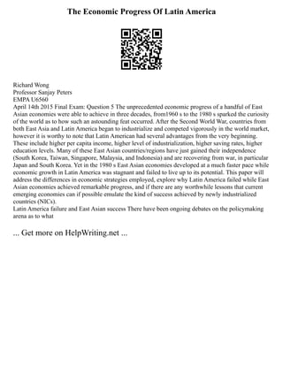 The Economic Progress Of Latin America
Richard Wong
Professor Sanjay Peters
EMPA U6560
April 14th 2015 Final Exam: Question 5 The unprecedented economic progress of a handful of East
Asian economies were able to achieve in three decades, from1960 s to the 1980 s sparked the curiosity
of the world as to how such an astounding feat occurred. After the Second World War, countries from
both East Asia and Latin America began to industrialize and competed vigorously in the world market,
however it is worthy to note that Latin American had several advantages from the very beginning.
These include higher per capita income, higher level of industrialization, higher saving rates, higher
education levels. Many of these East Asian countries/regions have just gained their independence
(South Korea, Taiwan, Singapore, Malaysia, and Indonesia) and are recovering from war, in particular
Japan and South Korea. Yet in the 1980 s East Asian economies developed at a much faster pace while
economic growth in Latin America was stagnant and failed to live up to its potential. This paper will
address the differences in economic strategies employed, explore why Latin America failed while East
Asian economies achieved remarkable progress, and if there are any worthwhile lessons that current
emerging economies can if possible emulate the kind of success achieved by newly industrialized
countries (NICs).
Latin America failure and East Asian success There have been ongoing debates on the policymaking
arena as to what
... Get more on HelpWriting.net ...
 