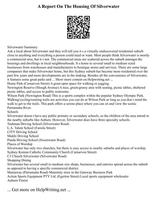 A Report On The Housing Of Silverwater
Silverwater Summary
Ask a local about Silverwater and they will tell you it s a virtually undiscovered residential suburb
close to anything and everything a person could need or want. Most people think Silverwater is mostly
a commercial area, but it s not. The commercial areas are scattered across the suburb amongst the
housings and dwellings in local neighbourhoods. It s home to several small to medium sized
businesses from warehouses and manufacturers to boutique stores and services. There are some large
companies that make Silverwater home, but this Sydney suburb has become more residential over the
past few years and more developments are in the making. Besides all the convenience of Silverwater,
it features some great parks and ... Show more content on Helpwriting.net ...
Hume Park (Carnarvon Street) A great open space for walking or jogging.
Newington Reserve (Slough Avenue) A nice, green/grassy area with seating, picnic tables, sheltered
picnic tables, and access to public restrooms.
Wilson Park (Newington Road) This is a sports complex within the popular Sydney Olympic Park.
Walking/cycling/running trails are activities you can do at Wilson Park as long as you don t mind the
walk to get to the trails. This park offers a serene place where you can sit and view the scenic
Parramatta River.
Schools
Silverwater doesn t have any public primary or secondary schools, so the children of the area attend in
the nearby suburbs like Auburn. However, Silverwater does have three specialty schools.
Tashman Driving School (Silverwater Road)
L.A. Talent School (Fariola Street)
CITY Driving School
Mukhi Driving School
Panda Driving School (Sweetwater Road)
Places of Worship
Silverwater has only two churches, but there is easy access to nearby suburbs and places of worship.
Sydney Korean Catholic Community Church (Carnarvon Street)
C3 Church Silverwater (Silverwater Road)
Shopping Dining
Silverwater has several small to medium size shops, businesses, and eateries spread across the suburb
as opposed to having a specific commercial district.
Mamaway (Parramatta Road) Maternity store in the Gateway Business Park
Action Sports Equipment PTY Ltd. (Egerton Street) Local sports equipment wholesaler
Auburn Florist
... Get more on HelpWriting.net ...
 
