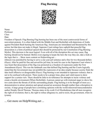 Flag Burning
Name
Professor
Class
Date
Freedom of Speech: Flag Burning Flag burning has been one of the most controversial forms of
nonviolent protests. It is often linked with the Middle East and Hezbollah with depictions of Arabs
against President Bush burning the American flag. Americans are intimidated and threatened by this
action, but that does not make it illegal. Supreme Court rulings have upheld that peaceful flag
desecration is a form of political speech that should be protected by our Constitution (Flag Burning
Myths). This decision is the most logical. Even with all of the disruption this act may cause, flag
burning should not be banned. Before even arguing to keeps the laws the way they are, take a look at
the logic that is ... Show more content on Helpwriting.net ...
Johnson was punished by having to serve a one year jail sentence and a fine for two thousand dollars
(Oyez). After he paid his fine and served his jail time, he took his case to the Supreme Court where it
was fount that desecration of the flag was protected as a freedom of expression under the First
Amendment (Oyez). This was the landmark case that defined flag burning and the Courts logically
stated that the Government may not prohibit the expression of an idea simply because society finds the
idea itself offensive or disagreeable (Oyez). Flag burning is not intended to represent violence; that is
not to be confused with protest. There needs to be a proper time, place and valid reason to show
support for a certain view. There should be little to no tollerance for attempts to incite voilence and
create a hostile environment (When Hezbollah). A person cannot go with irrational anger to shove his
two cents down the throats of all the surrounding people. Flag burning is to be thought of more as a
demonstration to attract attention and spread around an ucommon thought reather than a disruption in
society. A large group of people have correlating opinions with the world reknownd transcendentalist
author Hendry David Thoreau. Thoreau states in his work Civil Disobedience that all men recognize
the right of revolution; that is, the right to refuse allegience to, and to resist, the government, when its
tyranny
... Get more on HelpWriting.net ...
 