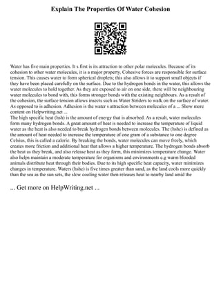 Explain The Properties Of Water Cohesion
Water has five main properties. It s first is its attraction to other polar molecules. Because of its
cohesion to other water molecules, it is a major property. Cohesive forces are responsible for surface
tension. This causes water to form spherical droplets; this also allows it to support small objects if
they have been placed carefully on the surface. Due to the hydrogen bonds in the water, this allows the
water molecules to hold together. As they are exposed to air on one side, there will be neighbouring
water molecules to bond with, this forms stronger bonds with the existing neighbours. As a result of
the cohesion, the surface tension allows insects such as Water Striders to walk on the surface of water.
As opposed to is adhesion. Adhesion is the water s attraction between molecules of a ... Show more
content on Helpwriting.net ...
The high specific heat (hsh) is the amount of energy that is absorbed. As a result, water molecules
form many hydrogen bonds. A great amount of heat is needed to increase the temperature of liquid
water as the heat is also needed to break hydrogen bonds between molecules. The (hshc) is defined as
the amount of heat needed to increase the temperature of one gram of a substance to one degree
Celsius, this is called a calorie. By breaking the bonds, water molecules can move freely, which
creates more friction and additional heat that allows a higher temperature. The hydrogen bonds absorb
the heat as they break, and also release heat as they form, this minimizes temperature change. Water
also helps maintain a moderate temperature for organisms and environments e.g warm blooded
animals distribute heat through their bodies. Due to its high specific heat capacity, water minimizes
changes in temperature. Waters (hshc) is five times greater than sand, as the land cools more quickly
than the sea as the sun sets, the slow cooling water then releases heat to nearby land amid the
... Get more on HelpWriting.net ...
 