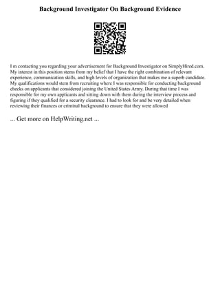 Background Investigator On Background Evidence
I m contacting you regarding your advertisement for Background Investigator on SimplyHired.com.
My interest in this position stems from my belief that I have the right combination of relevant
experience, communication skills, and high levels of organization that makes me a superb candidate.
My qualifications would stem from recruiting where I was responsible for conducting background
checks on applicants that considered joining the United States Army. During that time I was
responsible for my own applicants and sitting down with them during the interview process and
figuring if they qualified for a security clearance. I had to look for and be very detailed when
reviewing their finances or criminal background to ensure that they were allowed
... Get more on HelpWriting.net ...
 