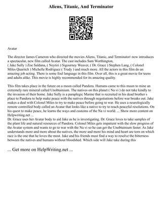 Aliens, Titanic, And Terminator
Avatar
The director James Cameron who directed the movies Aliens, Titanic, and Terminator now introduces
a spectacular, new film called Avatar. The cast includes Sam Worthington,
( Jake Sully ) Zoe Saldana, ( Neytiri ) Sigourney Weaver, ( Dr. Grace ) Stephen Lang, ( Colonel
Miles Quaritch ) Michelle Rodriguez ( Trudy ) and much more. All the actors in this film do an
amazing job acting. There is some foul language in this film. Over all, this is a great movie for teens
and adults alike. This movie is highly recommended for its amazing quality.
This film takes place in the future on a moon called Pandora. Humans came to this moon to mine an
extremely rare mineral called Unobtainium. The natives on this planet ( Na vi ) do not take kindly to
the invasion of their home. Jake Sully is a paraplegic Marine that is recruited in his dead brother s
place to Pandora to help make peace with the natives through negotiations before war breaks out. Jake
makes a deal with Colonel Miles to try to make peace before going to war. He uses a neurologically
remote controlled body called an Avatar that looks like a native to try to reach peaceful resolutions. On
his quest to make peace, he learns the ways and customs of the Na vi world. ... Show more content on
Helpwriting.net ...
Dr. Grace uses her Avatar body to aid Jake as he is investigating. Dr. Grace loves to take samples of
the plant life and natural resources of Pandora. Colonel Miles gets impatient with the slow progress of
the Avatar system and wants to go to war with the Na vi so he can get the Unobtainium faster. As Jake
understands more and more about the natives, the more and more his mind and heart are torn on which
race is the one that he loves the most. Jake and his friends must find a way to resolve the bitterness
between the natives and humans without bloodshed. Which side will Jake take during this
... Get more on HelpWriting.net ...
 