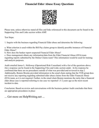 Financial Elder Abuse Essay Questions
Please note, unless otherwise stated all files and links referenced in this document can be found in the
Supporting Files and Links section within AMP.
Test Steps:
1. Inquire with the business regarding Financial Elder abuse and determine the following:
a. What criterion is used within the Bill Pay claims group to identify possible instances of Financial
Elder Abuse?
b. How does the banker report suspected Financial Elder Abuse?
c. Does management obtain any information/data from the Elder Financial Abuse (EFA) team
regarding reports submitted by the Online Claims team? This information would be used for training
and analysis purposes.
Audit emailed James L. Holloway (Operational Risk Consultant) with a list of the questions above.
Jim s response can be found in the Supporting Files and Links section under . In his response he
confirmed that there are no procedures outside of what was provided and reviewed in step 2.
Additionally, Bonnie Brooke provided information in the email chain stating that the VOS group does
not receive any reporting regarding submitted elder abuse claims from the Elder Financial Abuse
(EFA) team, as it is not required. Further, in the email chain Bonnie mentions the rarity that a financial
elder abuse case is reported referring to one case we reported 1.5 2 years ago as the most recent
incident to date.
Conclusion: Based on review and conversations with the business partner Audit concludes that there
are appropriate procedures in place
... Get more on HelpWriting.net ...
 