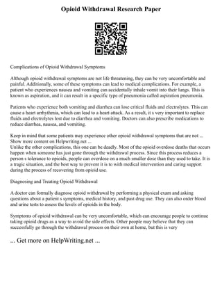 Opioid Withdrawal Research Paper
Complications of Opioid Withdrawal Symptoms
Although opioid withdrawal symptoms are not life threatening, they can be very uncomfortable and
painful. Additionally, some of these symptoms can lead to medical complications. For example, a
patient who experiences nausea and vomiting can accidentally inhale vomit into their lungs. This is
known as aspiration, and it can result in a specific type of pneumonia called aspiration pneumonia.
Patients who experience both vomiting and diarrhea can lose critical fluids and electrolytes. This can
cause a heart arrhythmia, which can lead to a heart attack. As a result, it s very important to replace
fluids and electrolytes lost due to diarrhea and vomiting. Doctors can also prescribe medications to
reduce diarrhea, nausea, and vomiting.
Keep in mind that some patients may experience other opioid withdrawal symptoms that are not ...
Show more content on Helpwriting.net ...
Unlike the other complications, this one can be deadly. Most of the opioid overdose deaths that occurs
happen when someone has just gone through the withdrawal process. Since this process reduces a
person s tolerance to opioids, people can overdose on a much smaller dose than they used to take. It is
a tragic situation, and the best way to prevent it is to with medical intervention and caring support
during the process of recovering from opioid use.
Diagnosing and Treating Opioid Withdrawal
A doctor can formally diagnose opioid withdrawal by performing a physical exam and asking
questions about a patient s symptoms, medical history, and past drug use. They can also order blood
and urine tests to assess the levels of opioids in the body.
Symptoms of opioid withdrawal can be very uncomfortable, which can encourage people to continue
taking opioid drugs as a way to avoid the side effects. Other people may believe that they can
successfully go through the withdrawal process on their own at home, but this is very
... Get more on HelpWriting.net ...
 