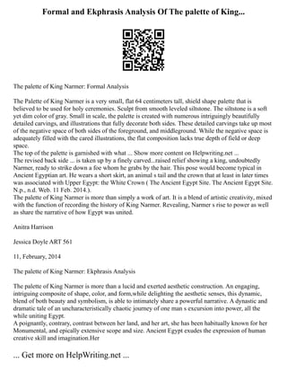 Formal and Ekphrasis Analysis Of The palette of King...
The palette of King Narmer: Formal Analysis
The Palette of King Narmer is a very small, flat 64 centimeters tall, shield shape palette that is
believed to be used for holy ceremonies. Sculpt from smooth leveled siltstone. The siltstone is a soft
yet dim color of gray. Small in scale, the palette is created with numerous intriguingly beautifully
detailed carvings, and illustrations that fully decorate both sides. These detailed carvings take up most
of the negative space of both sides of the foreground, and middleground. While the negative space is
adequately filled with the cared illustrations, the flat composition lacks true depth of field or deep
space.
The top of the palette is garnished with what ... Show more content on Helpwriting.net ...
The revised back side ... is taken up by a finely carved...raised relief showing a king, undoubtedly
Narmer, ready to strike down a foe whom he grabs by the hair. This pose would become typical in
Ancient Egyptian art. He wears a short skirt, an animal s tail and the crown that at least in later times
was associated with Upper Egypt: the White Crown ( The Ancient Egypt Site. The Ancient Egypt Site.
N.p., n.d. Web. 11 Feb. 2014.).
The palette of King Narmer is more than simply a work of art. It is a blend of artistic creativity, mixed
with the function of recording the history of King Narmer. Revealing, Narmer s rise to power as well
as share the narrative of how Egypt was united.
Anitra Harrison
Jessica Doyle ART 561
11, February, 2014
The palette of King Narmer: Ekphrasis Analysis
The palette of King Narmer is more than a lucid and exerted aesthetic construction. An engaging,
intriguing composite of shape, color, and form,while delighting the aesthetic senses, this dynamic,
blend of both beauty and symbolism, is able to intimately share a powerful narrative. A dynastic and
dramatic tale of an uncharacteristically chaotic journey of one man s excursion into power, all the
while uniting Egypt.
A poignantly, contrary, contrast between her land, and her art, she has been habitually known for her
Monumental, and epically extensive scope and size. Ancient Egypt exudes the expression of human
creative skill and imagination.Her
... Get more on HelpWriting.net ...
 