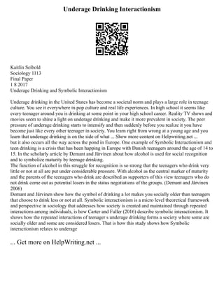 Underage Drinking Interactionism
Kaitlin Seibold
Sociology 1113
Final Paper
1 8 2017
Underage Drinking and Symbolic Interactionism
Underage drinking in the United States has become a societal norm and plays a large role in teenage
culture. You see it everywhere in pop culture and real life experiences. In high school it seems like
every teenager around you is drinking at some point in your high school career. Reality TV shows and
movies seem to shine a light on underage drinking and make it more prevalent in society. The peer
pressure of underage drinking starts to intensify and then suddenly before you realize it you have
become just like every other teenager in society. You learn right from wrong at a young age and you
learn that underage drinking is on the side of what ... Show more content on Helpwriting.net ...
but it also occurs all the way across the pond in Europe. One example of Symbolic Interactionism and
teen drinking is a crisis that has been happing in Europe with Danish teenagers around the age of 14 to
15. In the scholarly article by Demant and Järvinen about how alcohol is used for social recognition
and to symbolize maturity by teenage drinking.
The function of alcohol in this struggle for recognition is so strong that the teenagers who drink very
little or not at all are put under considerable pressure. With alcohol as the central marker of maturity
and the parents of the teenagers who drink are described as supporters of this view teenagers who do
not drink come out as potential losers in the status negotiations of the groups. (Demant and Järvinen
2006)
Demant and Järvinen show how the symbol of drinking a lot makes you socially older than teenagers
that choose to drink less or not at all. Symbolic interactionism is a micro level theoretical framework
and perspective in sociology that addresses how society is created and maintained through repeated
interactions among individuals, is how Carter and Fuller (2016) describe symbolic interactionism. It
shows how the repeated interactions of teenager s underage drinking forms a society where some are
socially older and some are considered losers. That is how this study shows how Symbolic
interactionism relates to underage
... Get more on HelpWriting.net ...
 