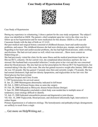 Case Study of Hypertension Essay
Case Study of Hypertension
During my experience in volunteering, I chose a patient for the case study assignment. The subject I
chose was identified as GKM. The patient s chief complaint upon her visit to the clinic was for a
follow up on her hypertension and for more medication for this disease. GKM is a 56 year old
Caucasian female with the date of birth on 12 14 43.
Her past medical and surgical history consisted of childhood diseases, heart and cardiovascular
problems, and cancer. The childhood diseases she had were chicken pox, mumps, and scarlet fever.
Regarding to her heart and cardiovascular problems, she has had high blood pressure, ankle swelling,
and dizziness. She had cervical cancer as well, which was removed ... Show more content on
Helpwriting.net ...
She had previously visited the clinic for the same illness and the medical practitioner kept her on
Diovan HCT, a diuretic. On her current visit, she complained about dizziness and how she was
stressed. Her husband had a myocardial infarction 2 weeks prior to her visit and she was concerned
about her blood pressure. She also had run out her prescription for Diovan HCT for hypertension, but
resumed taking it the day of the exam. She also has gained excessive weight after January 2000 when
she was 163 pounds. She has gained 13 pounds since then and currently weighs 176 pounds. She has
had normal cholesterol, high and low density lipoproteins, and triglycerides on her last visit. Her
blood glucose has been normal.
Significant Hospital and Clinic Events
I. 1987 hysterectomy for cervical cancer
II. Jan. 25, 2000 Mammogram abnormality indicated in left breast
III. Feb. 4, 2000 Left breast biopsy done as same day surgery
IV. Feb. 20, 2000 Indicated as fibrocystic disease breast disease (benign)
V. June 20, 2000 Orthopedist concluded a whole body scan needed due to multiple areas of
tenderness; exact etiology difficult to identify.
VI. July 15, 2000 Indicated osteoarthritis present and degenerative joint disease.
VII. Oct. 16, 2000 Triglyceride, blood pressure, and cholesterol abnormally high; intervention to
reduce began.
Primary hypertension is of unknown etiology. The hemodynamic and pathophysiologic derangements
are unlikely to result from a single
... Get more on HelpWriting.net ...
 