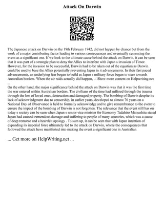 Attack On Darwin
The Japanese attack on Darwin on the 19th February 1942, did not happen by chance but from the
work of a major contributing factor leading to various consequences and eventually cementing the
event as a significant one. If we look to the ultimate cause behind the attack on Darwin, it can be seen
that it was part of a strategic plan to deny the Allies to interfere with Japan s invasion of Timor.
However, for the invasion to be successful, Darwin had to be taken out of the equation as Darwin
could be used to base the Allies potentially preventing Japan in it advancements. In their fast paced
advancements, an underlying fear began to build as Japan s military force began to steer towards
Australian borders. When the air raids actually did happen, ... Show more content on Helpwriting.net
...
On the other hand, the major significance behind the attack on Darwin was that it was the first time
the war entered within Australian borders. The civilians of the time had suffered through the trauma
through the lost of loved ones, destruction and damaged property. The bombing of Darwin despite its
lack of acknowledgment due to censorship, in earlier years, developed to almost 70 years on a
National Day of Observance is held to formally acknowledge and to give remembrance to the event to
ensure the impact of the bombing of Darwin is not forgotten. The relevance that the event still has on
today s society can be seen when Japan s senior vice minister for Economy Tadahiro Matsushita stated
Japan had caused tremendous damage and suffering to people of many countries, which was a cause
of deep remorse and a heartfelt apology . To sum up, it can be seen that with Japan intention of
expanding its imperial force ultimately led to the attack on Darwin, where the consequences that
followed the attack have manifested into making the event a significant one in Australian
... Get more on HelpWriting.net ...
 