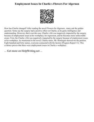 Employment Issues In Charlie s Flowers For Algernon
How has Charlie changed? After reading the novel Flowers for Algernon , many ask the golden
question. Some say the surgery had a positive effect on Charlie, as he gains intelligence and
understanding. However, that is not the case. Charlie s life was negatively impacted by the surgery
because of employment issues at his workplace, his regression, and he becomes more unfavorable
aware. First, the Charlie s life was negatively impacted by the surgery because of employment issues
at his workplace. As mentioned in the novel, Charlie states, Mr. Donnegan showed me the petition.
Eight hundred and forty names, everyone connected with the factory (Progress Report 11). This
evidence proves that there were employment issues in Charlie s workplace.
... Get more on HelpWriting.net ...
 