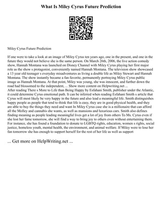 What Is Miley Cyrus Future Prediction
Miley Cyrus Future Prediction
If one were to take a look at an image of Miley Cyrus ten years ago, one in the present, and one in the
future they would not believe she is the same person. On March 26th, 2006, the live action comedy
show, Hannah Montana was launched on Disney Channel with Miley Cyrus playing her first major
role as the show s protagonist, conveniently named Hannah Montana. The television show showcased
a 13 year old teenager s everyday misadventures as living a double life as Miley Stewart and Hannah
Montana. The show instantly became a fan favorite, permanently portraying Miley Cyrus public
image as Hannah Montana. At that point, Miley was young, she was innocent, and further down the
road had blossomed to the independent, ... Show more content on Helpwriting.net ...
After reading There s More to Life than Being Happy by Esfahani Smith, publisher under the Atlantic,
it could determine Cyrus emotional path. It can be inferred when reading Esfahani Smith s article that
Cyrus will most likely be very happy in the future and also lead a meaningful life. Smith distinguishes
happy people as people that tend to think that life is easy, they are in good physical health, and they
are able to buy the things they need and want In Miley Cyrus case she is a millionaire that can afford
all the Molley and cannabis she wants, as well as mansions and luxurious cars. Smith also defines
finding meaning as people leading meaningful lives get a lot of joy from others To Ms. Cyrus even if
she lost her fame tomorrow, she will find a way to bring joy to others even without entertaining them.
For instance, she has found a foundation to donate to LGBTQ rights, education, women s rights, social
justice, homeless youth, mental health, the environment, and animal welfare. If Miley were to lose her
fan tomorrow she has enough to support herself for the rest of her life as well as support
... Get more on HelpWriting.net ...
 