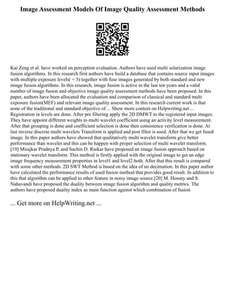 Image Assessment Models Of Image Quality Assessment Methods
Kai Zeng et al. have worked on perception evaluation. Authors have used multi solarization image
fusion algorithms. In this research first authors have build a database that contains source input images
with multiple exposure levels( = 3) together with fuse images generated by both standard and new
image fusion algorithms. In this research, image fusion is active in the last ten years and a valid
number of image fusion and objective image quality assessment methods have been proposed. In this
paper, authors have been allocated the evaluation and comparison of classical and standard multi
exposure fusion(MEF) and relevant image quality assessment. In this research current work is that
none of the traditional and standard objective of ... Show more content on Helpwriting.net ...
Registration in levels are done. After pre filtering apply the 2D DMWT to the registered input images.
They have appoint different weights to multi wavelet coefficient using an activity level measurement.
After that grouping is done and coefficient selection is done then consistence verification is done. At
last inverse discrete multi wavelets Transform is applied and post filter is used. After that we get fused
image. In this paper authors have showed that qualitatively multi wavelet transform give better
performance than wavelet and this can be happen with proper selection of multi wavelet transform.
[19] Mirajkar Pradnya P. and Sachin D. Ruikar have proposed an image fusion approach based on
stationary wavelet transform. This method is firstly applied with the original image to get an edge
image frequency measurement properties in level1 and level2 both. After that this result is compared
with some other methods. 2D SWT Method is based on the idea of no decimation. In this paper author
have calculated the performance results of used fusion method that provides good result. In addition to
this that algorithm can be applied to other feature in noisy image source.[20] M. Hossny and S.
Nahavandi have proposed the duality between image fusion algorithm and quality metrics. The
authors have proposed duality index as main function against which combination of fusion
... Get more on HelpWriting.net ...
 
