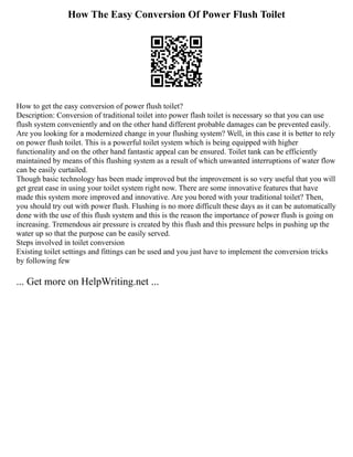 How The Easy Conversion Of Power Flush Toilet
How to get the easy conversion of power flush toilet?
Description: Conversion of traditional toilet into power flash toilet is necessary so that you can use
flush system conveniently and on the other hand different probable damages can be prevented easily.
Are you looking for a modernized change in your flushing system? Well, in this case it is better to rely
on power flush toilet. This is a powerful toilet system which is being equipped with higher
functionality and on the other hand fantastic appeal can be ensured. Toilet tank can be efficiently
maintained by means of this flushing system as a result of which unwanted interruptions of water flow
can be easily curtailed.
Though basic technology has been made improved but the improvement is so very useful that you will
get great ease in using your toilet system right now. There are some innovative features that have
made this system more improved and innovative. Are you bored with your traditional toilet? Then,
you should try out with power flush. Flushing is no more difficult these days as it can be automatically
done with the use of this flush system and this is the reason the importance of power flush is going on
increasing. Tremendous air pressure is created by this flush and this pressure helps in pushing up the
water up so that the purpose can be easily served.
Steps involved in toilet conversion
Existing toilet settings and fittings can be used and you just have to implement the conversion tricks
by following few
... Get more on HelpWriting.net ...
 