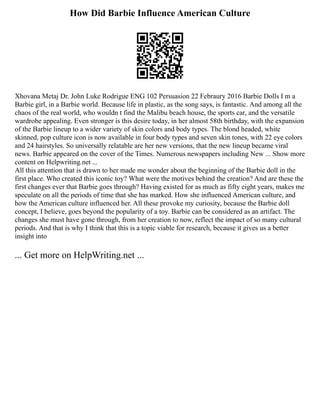 How Did Barbie Influence American Culture
Xhovana Metaj Dr. John Luke Rodrigue ENG 102 Persuasion 22 Febraury 2016 Barbie Dolls I m a
Barbie girl, in a Barbie world. Because life in plastic, as the song says, is fantastic. And among all the
chaos of the real world, who wouldn t find the Malibu beach house, the sports car, and the versatile
wardrobe appealing. Even stronger is this desire today, in her almost 58th birthday, with the expansion
of the Barbie lineup to a wider variety of skin colors and body types. The blond headed, white
skinned, pop culture icon is now available in four body types and seven skin tones, with 22 eye colors
and 24 hairstyles. So universally relatable are her new versions, that the new lineup became viral
news. Barbie appeared on the cover of the Times. Numerous newspapers including New ... Show more
content on Helpwriting.net ...
All this attention that is drawn to her made me wonder about the beginning of the Barbie doll in the
first place. Who created this iconic toy? What were the motives behind the creation? And are these the
first changes ever that Barbie goes through? Having existed for as much as fifty eight years, makes me
speculate on all the periods of time that she has marked. How she influenced American culture, and
how the American culture influenced her. All these provoke my curiosity, because the Barbie doll
concept, I believe, goes beyond the popularity of a toy. Barbie can be considered as an artifact. The
changes she must have gone through, from her creation to now, reflect the impact of so many cultural
periods. And that is why I think that this is a topic viable for research, because it gives us a better
insight into
... Get more on HelpWriting.net ...
 
