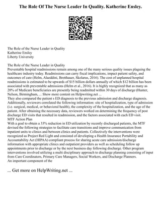 The Role Of The Nurse Leader In Quality. Katherine Ensley.
The Role of the Nurse Leader in Quality
Katherine Ensley
Liberty University
The Role of the Nurse Leader in Quality
Preventable hospital readmissions remain among one of the many serious quality issues plaguing the
healthcare industry today. Readmissions can carry fiscal implications, impact patient safety, and
outcomes of care (Helm, Alaeddini, Bretthauer, Skolarus, 2016). The cost of unplanned hospital
readmissions is estimated to be upwards of $15 billion dollars annually of which $12 billion has been
associated with preventable admissions (Helm et al., 2016). It is highly recognized that as many as
20% of Medicare beneficiaries are presently being readmitted within 30 days of discharge (Hunter,
Nelson, Birmingham, ... Show more content on Helpwriting.net ...
They also compared the patient s ED diagnosis to the previous admission and discharge diagnosis.
Additionally, reviewers correlated the following information: site of hospitalization, type of admission
(i.e. surgical, medical, or behavioral health), the complexity of the hospitalization, and the age of the
patient. After obtaining the necessary data, reviewers worked on determining the frequency of post
discharge ED visits that resulted in readmission, and the factors associated with each ED visit.
MTF Action Plan
With a goal to obtain a 33% reduction in ED utilization by recently discharged patients, the MTF
devised the following strategies to facilitate care transitions and improve communication from
inpatient units to clinics and between clinics and patients. Collectively the interventions were
recognized as Project Red Light and consisted of developing a Health Insurance Portability and
Accountability Act (HIPAA) compliant process for sharing acute care admission/discharge
information with appropriate clinics and outpatient providers as well as scheduling follow up
appointments prior to discharge or by the next business day following discharge. Other program
interventions involved utilizing a multi disciplinary approach to discharge planning consisting of input
from Care Coordinators, Primary Care Managers, Social Workers, and Discharge Planners.
An important component of the
... Get more on HelpWriting.net ...
 