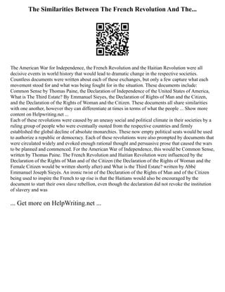 The Similarities Between The French Revolution And The...
The American War for Independence, the French Revolution and the Haitian Revolution were all
decisive events in world history that would lead to dramatic change in the respective societies.
Countless documents were written about each of these exchanges, but only a few capture what each
movement stood for and what was being fought for in the situation. These documents include:
Common Sense by Thomas Paine, the Declaration of Independence of the United States of America,
What is The Third Estate? By Emmanuel Sieyes, the Declaration of Rights of Man and the Citizen,
and the Declaration of the Rights of Woman and the Citizen. These documents all share similarities
with one another, however they can differentiate at times in terms of what the people ... Show more
content on Helpwriting.net ...
Each of these revolutions were caused by an uneasy social and political climate in their societies by a
ruling group of people who were eventually ousted from the respective countries and firmly
established the global decline of absolute monarchies. These now empty political seats would be used
to authorize a republic or democracy. Each of these revolutions were also prompted by documents that
were circulated widely and evoked enough rational thought and persuasive prose that caused the wars
to be planned and commenced. For the American War of Independence, this would be Common Sense,
written by Thomas Paine. The French Revolution and Haitian Revolution were influenced by the
Declaration of the Rights of Man and of the Citizen (the Declaration of the Rights of Woman and the
Female Citizen would be written shortly after) and What is the Third Estate? written by Abbé
Emmanuel Joseph Sieyès. An ironic twist of the Declaration of the Rights of Man and of the Citizen
being used to inspire the French to up rise is that the Haitians would also be encouraged by the
document to start their own slave rebellion, even though the declaration did not revoke the institution
of slavery and was
... Get more on HelpWriting.net ...
 