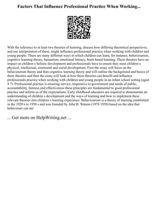 Factors That Influence Professional Practice When Working...
With the reference to at least two theories of learning, discuss how differing theoretical perspectives,
and our interpretation of these, might influence professional practice when working with children and
young people. There are many different ways in which children can learn, for instance, behaviourism,
cognitive learning theory, humanism, emotional literacy, brain based learning. These theories have an
impact on children s holistic development and professionals have to ensure they meet children s
physical, intellectual, emotional and social development. First the essay will focus on the
behaviourism theory and then cognitive learning theory and will outline the background and basics of
these theories and then the essay will look at how these theories can benefit and influence
professionals practice when working with children and young people in an infant school setting (aged
4 7). Professional practice is ensuring service, responsive to government and needs of public,
accountability, fairness and effectiveness these principles are fundamental to good professional
practice and inform us of the expectations. Early childhood educators are required to demonstrate an
understanding of children s development and the ways of learning and how to implement these
relevant theories into children s learning experience. Behaviourism is a theory of learning established
in the 1920 s to 1950 s and was founded by John B. Watson (1978 1958) based on the idea that
behaviours can me
... Get more on HelpWriting.net ...
 