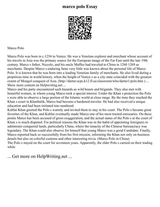 marco polo Essay
Marco Polo
Marco Polo was born in c.1254 in Venice. He was a Venetian explorer and merchant whose account of
his travels in Asia was the primary source for the European image of the Far East until the late 19th
century. Marco s father, Niccolo, and his uncle Maffeo had traveled to China in 1260 1269 as
merchants. Despite Marco s enduring fame very little was known about the personal life of Marco
Polo. It is known that he was born into a leading Venetian family of merchants. He also lived during a
propitious time in world history, when the height of Venice s as a city state coincided with the greatest
extent of Mongol conquest of Asia. (http://darter.ocps.k12.fl.us/classroom/who/darter1/polo.htm ) ...
Show more content on Helpwriting.net ...
Marco and his party encountered such hazards as wild beasts and brigands. They also met with
beautiful women, in whom young Marco took a special interest. Under the Khan s protection the Polo
s were able to observe a large portion of the Islamic world at close range. By the time they reached the
Khan s court in Khanbalik, Marco had become a hardened traveler. He had also received a unique
education and had been initiated into manhood.
Kublai Khan greeted the Polo s warmly and invited them to stay in his court. The Polo s became great
favorites of the Khan, and Kublai eventually made Marco one of his most trusted emissaries. On these
points Marco has been accused of gross exaggeration, and the actual status of the Polo s at the court of
Khan s is much disputed. For political reasons the Khan was in the habit of appointing foreigners to
administer conquered lands, particularly China, where the tenacity of the Chinese bureaucracy was
legendary. The Khan could also observe for himself that young Marco was a good Candidate. Finally,
Marco reported back so successfully from his first mission, informing the Khan not only on business
details but also on colorful customs and other interesting trivia. (Marco Polo in China)
The Polo s stayed on the court for seventeen years. Apparently, the elder Polo s carried on their trading
while
... Get more on HelpWriting.net ...
 