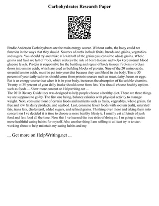Carbohydrates Research Paper
Bradie Anderson Carbohydrates are the main energy source. Without carbs, the body could not
function in the ways that they should. Sources of carbs include fruits, breads and grains, vegetables
and sugars. You should try and make at least half of the grains you consume whole grains. Whole
grains and fruit are full of fiber, which reduces the risk of heart disease and helps keep normal blood
glucose levels. Protein is responsible for the building and repair of body tissues. Protein is broken
down into amino acids, which are used as building blocks of protein. Nine of the 20 amino acids,
essential amino acids, must be put into your diet because they cant blend in the body. Ten to 35
percent of your daily calories should come from protein sources such as meat, dairy, beans or eggs.
Fat is an energy source that when it is in your body, increases the absorption of fat soluble vitamins.
Twenty to 35 percent of your daily intake should come from fats. You should choose healthy options
such as foods ... Show more content on Helpwriting.net ...
The 2010 Dietary Guidelines was designed to help people choose a healthy diet. There are three things
we are supposed to go by. The first one being, balance calories with physical activity to manage
weight. Next, consume more of certain foods and nutrients such as fruits, vegetables, whole grains, fat
free and low fat dairy products, and seafood. Last, consume fewer foods with sodium (salt), saturated
fats, trans fats, cholesterol, added sugars, and refined grains. Thinking over these and taking them into
concert ion I ve decided it is time to choose a more healthy lifestyle. I usually eat all kinds of junk
food and fast food all the time. Now that I ve learned the true risks of doing so, I m going to make
more healthful eating habits for myself. Also another thing I am willing to at least try is to start
working about to help maintain my eating habits and my
... Get more on HelpWriting.net ...
 