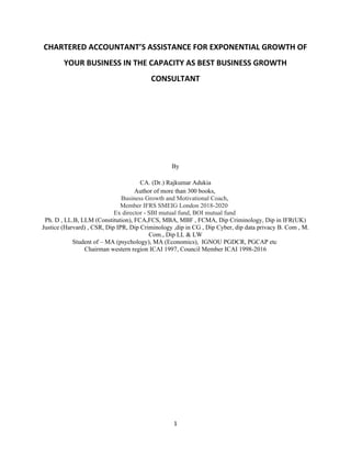 1
CHARTERED ACCOUNTANT’S ASSISTANCE FOR EXPONENTIAL GROWTH OF
YOUR BUSINESS IN THE CAPACITY AS BEST BUSINESS GROWTH
CONSULTANT
By
CA. (Dr.) Rajkumar Adukia
Author of more than 300 books,
Business Growth and Motivational Coach,
Member IFRS SMEIG London 2018-2020
Ex director - SBI mutual fund, BOI mutual fund
Ph. D , LL.B, LLM (Constitution), FCA,FCS, MBA, MBF , FCMA, Dip Criminology, Dip in IFR(UK)
Justice (Harvard) , CSR, Dip IPR, Dip Criminology ,dip in CG , Dip Cyber, dip data privacy B. Com , M.
Com., Dip LL & LW
Student of – MA (psychology), MA (Economics), IGNOU PGDCR, PGCAP etc
Chairman western region ICAI 1997, Council Member ICAI 1998-2016
 