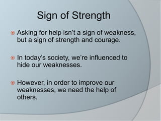 Sign of Strength
 Asking for help isn’t a sign of weakness,
but a sign of strength and courage.
 In today’s society, we’re influenced to
hide our weaknesses.
 However, in order to improve our
weaknesses, we need the help of
others.
 