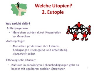 Welche Utopien?
2. Eutopie
11
Ethnologische Studien:
• Kulturen in schwierigen Lebensbedingungen geht es
besser mit egalitären sozialen Strukturen
Anthropologie:
• Menschen produzieren ihre Lebens-
bedingungen vorsorgend und arbeitsteilig-
kooperativ selbst
Was spricht dafür?
Anthropogenese:
• Menschen wurden durch Kooperation
zu Menschen
 