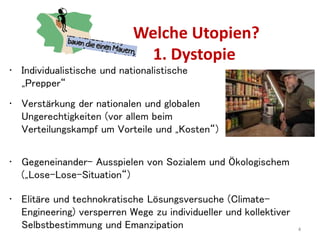 Welche Utopien?
1. Dystopie
4
• Verstärkung der nationalen und globalen
Ungerechtigkeiten (vor allem beim
Verteilungskampf um Vorteile und „Kosten“)
• Gegeneinander- Ausspielen von Sozialem und Ökologischem
(„Lose-Lose-Situation“)
• Elitäre und technokratische Lösungsversuche (Climate-
Engineering) versperren Wege zu individueller und kollektiver
Selbstbestimmung und Emanzipation
• Individualistische und nationalistische
„Prepper“
 