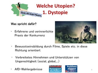 Welche Utopien?
1. Dystopie
5
Was spricht dafür?
• Erfahrene und verinnerlichte
Praxis der Konkurrenz
• Bewusstseinsbildung durch Filme, Spiele etc. in diese
Richtung orientiert
• Verbreitetes Hinnehmen und Unterstützen von
Ungerechtigkeit (sozial, global,...)
• AfD-Wahlergebnisse
 