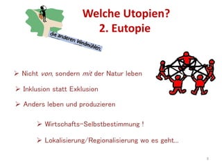 Welche Utopien?
2. Eutopie
6
 Nicht von, sondern mit der Natur leben
 Inklusion statt Exklusion
 Anders leben und produzieren
 Wirtschafts-Selbstbestimmung !
 Lokalisierung/Regionalisierung wo es geht...
 