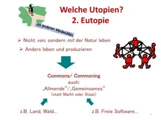 Welche Utopien?
2. Eutopie
7
 Nicht von, sondern mit der Natur leben
 Anders leben und produzieren
Commons/ Commoning
auch:
„Allmende“/„Gemeinsames“
(statt Markt oder Staat)
z.B. Land, Wald... z.B. Freie Software...
 