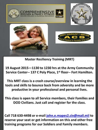 1
Master Resiliency Training (MRT)
19 August 2015—1130 to 1230 hrs at the Army Community
Service Center-- 137 C Poly Place, 1st floor-- Fort Hamilton.
This MRT class is a crash course/overview in learning the
tools and skills to bounce back from adversity and be more
productive in your professional and personal lives.
This class is open to all Service members, their Families and
DOD Civilians. Just call and register for the class.
Call 718 630-4498 or e-mail john.e.mapes2.civ@mail.mil to
reserve your seat or get information on this and other free
training programs for our Soldiers and Family members.
 