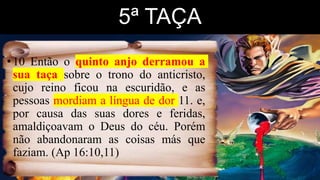 5ª TAÇA
•10 Então o quinto anjo derramou a
sua taça sobre o trono do anticristo,
cujo reino ficou na escuridão, e as
pessoas mordiam a língua de dor 11. e,
por causa das suas dores e feridas,
amaldiçoavam o Deus do céu. Porém
não abandonaram as coisas más que
faziam. (Ap 16:10,11)
 