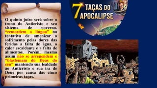 O quinto juízo será sobre o
trono do Anticristo e seu
sistema de governo.
“remordem a língua” na
tentativa de amenizar o
sofrimento pelas dores das
feridas a falta de água, o
calor escaldante e a falta de
alimentos. Porém, mesmo
assim não se arrependem e
“blasfemam do Deus do
céu” mantendo sua lealdade
ao Anticristo e sua ira de
Deus por causa das cinco
primeiras taças.
 