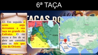 6ª TAÇA
• 12. Em seguida o
sexto anjo
derramou a sua
taça no grande rio
Eufrates. O rio
secou a fim de se
abrir um caminho
para os reis que
vêm do Oriente.
 