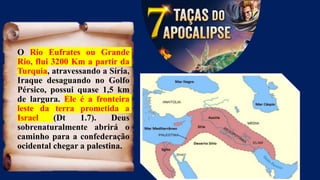 O Rio Eufrates ou Grande
Rio, flui 3200 Km a partir da
Turquia, atravessando a Síria,
Iraque desaguando no Golfo
Pérsico, possui quase 1,5 km
de largura. Ele é a fronteira
leste da terra prometida a
Israel (Dt 1.7). Deus
sobrenaturalmente abrirá o
caminho para a confederação
ocidental chegar a palestina.
 