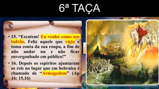 6ª TAÇA
• 15. “Escutem! Eu venho como um
ladrão. Feliz aquele que vigia e
toma conta da sua roupa, a fim de
não andar nu e não ficar
envergonhado em público!”
• 16. Depois os espíritos ajuntaram
os reis no lugar que em hebraico é
chamado de “Armagedom” (Ap
16: 15,16)
 