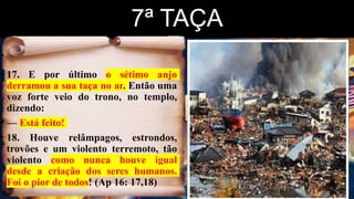 7ª TAÇA
• 17. E por último o sétimo anjo
derramou a sua taça no ar. Então uma
voz forte veio do trono, no templo,
dizendo:
• — Está feito!
• 18. Houve relâmpagos, estrondos,
trovões e um violento terremoto, tão
violento como nunca houve igual
desde a criação dos seres humanos.
Foi o pior de todos! (Ap 16: 17,18)
 