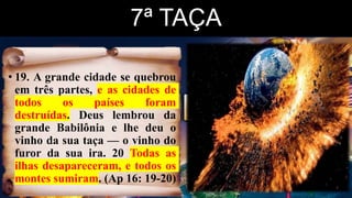 7ª TAÇA
• 19. A grande cidade se quebrou
em três partes, e as cidades de
todos os países foram
destruídas. Deus lembrou da
grande Babilônia e lhe deu o
vinho da sua taça — o vinho do
furor da sua ira. 20 Todas as
ilhas desapareceram, e todos os
montes sumiram. (Ap 16: 19-20)
 