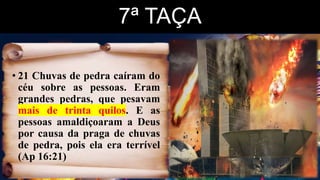 7ª TAÇA
• 21 Chuvas de pedra caíram do
céu sobre as pessoas. Eram
grandes pedras, que pesavam
mais de trinta quilos. E as
pessoas amaldiçoaram a Deus
por causa da praga de chuvas
de pedra, pois ela era terrível
(Ap 16:21)
 